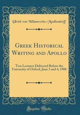 Greek Historical Writing and Apollo: Two Lectures Delivered Before the University of Oxford, June 3 and 4, 1908 (Classic Reprint) - Wilamowitz-Moellendorff, Ulrich Von