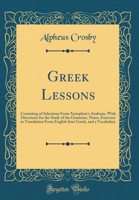 Greek Lessons: Consisting of Selections from Xenophon's Anabasis, with Directions for the Study of the Grammar, Notes, Exercises in Translation from English Into Greek, and a Vocabulary (Classic Reprint) - Crosby, Alpheus