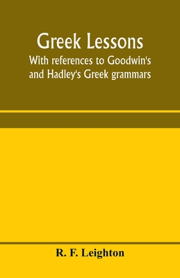 Greek lessons, with references to Goodwin's and Hadley's Greek grammars; and intended as an introduction to Xenophon's Anabasis, or to Goodwin's Greek reader - F Leighton, R