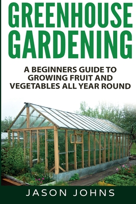 Greenhouse Gardening - A Beginners Guide To Growing Fruit and Vegetables All Year Round - Johns, Jason