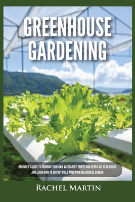 Greenhouse Gardening: Beginner's Guide to Growing Your Own Vegetables, Fruits and Herbs All Year-Round and Learn How to Quickly Build Your Own Greenhouse Garden - Martin, Rachel