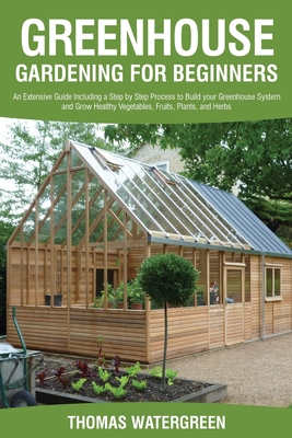 Greenhouse Gardening for Beginners: An Extensive Guide Including a Step by Step Process to Build your Greenhouse System and Grow Healthy Vegetables, Fruits, Plants, and Herbs - Watergreen, Thomas