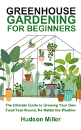 Greenhouse Gardening for Beginners: The Ultimate Guide to Growing Your Own Food Year-Round, No Matter the Weather
