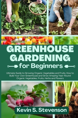 Greenhouse Gardening for Beginners: Ultimate Guide to Growing Organic Vegetables and Fruits. How to Build Your Own Greenhouse and Grow Amazing Year-Round Organic Vegetables, Fruits, Herbs and Flowers - Stevenson, Kevin S