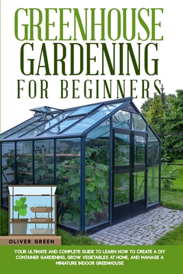 Greenhouse gardening for beginners: Your ultimate and complete guide to learn how to create a diy container gardening, grow vegetables at home, and manage a miniature indoor greenhouse - Green, Oliver