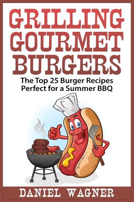 Grilling Gourmet Burgers: The Top 25 Burger Recipes Perfect for a Summer BBQ - Wagner, Daniel, M.D.