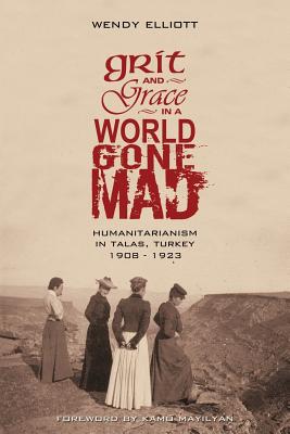 Grit and Grace in a World Gone Mad: Humanitarianism in Talas, Turkey 1908-1923 - Elliott, Wendy