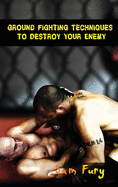 Ground Fighting Techniques to Destroy Your Enemy: Street Based Ground Fighting, Brazilian Jiu Jitsu, and Mixed Martial Arts Fighting Techniques