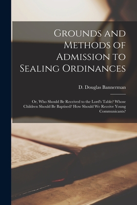 Grounds and Methods of Admission to Sealing Ordinances: or, Who Should Be Received to the Lord's Table? Whose Children Should Be Baptised? How Should We Receive Young Communicants? - Bannerman, D Douglas (David Douglas) (Creator)