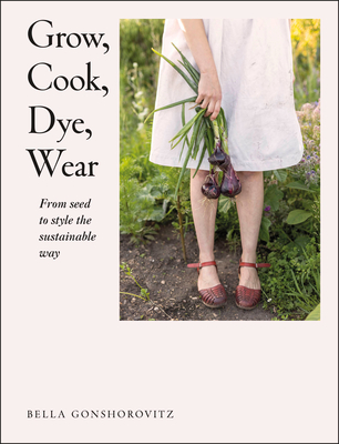 Grow, Cook, Dye, Wear: From Seed to Style the Sustainable Way - Gonshorovitz, Bella