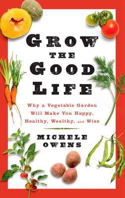 Grow the Good Life: Why a Vegetable Garden Will Make You Happy, Healthy, Wealthy, and Wise - Owens, Michele