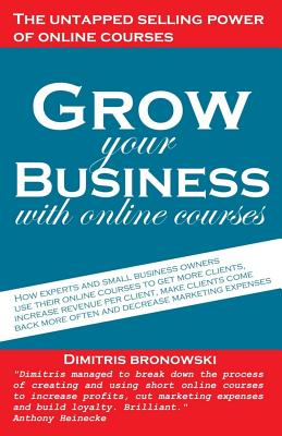 Grow Your Business with Online Courses: How Experts and Small Business Owners Use Their Online Courses to Get More Clients, Increase Revenue Per Client, Make Clients Come Back More Often, and Decrease Marketing Expenses - Bronowski, Dimitris