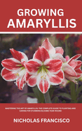 Growing Amaryllis: Mastering the Art of Amaryllis: The Complete Guide to Planting and Caring for Stunning Blooms Year-Round