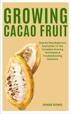 Growing Cacao Fruit: Step By Step Beginners Instruction To The Complete Growing Techniques & Troubleshooting Solutions - Bowie, Shane