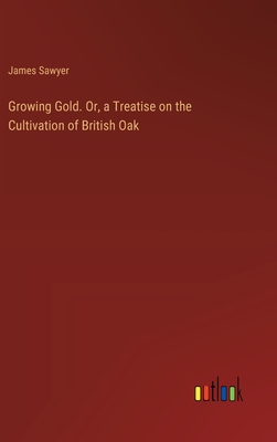 Growing Gold. Or, a Treatise on the Cultivation of British Oak - Sawyer, James