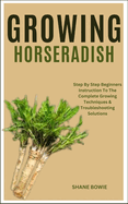 Growing Horseradish: Step By Step Beginners Instruction To The Complete Growing Techniques & Troubleshooting Solutions