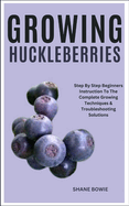 Growing Huckleberries: Step By Step Beginners Instruction To The Complete Growing Techniques & Troubleshooting Solutions