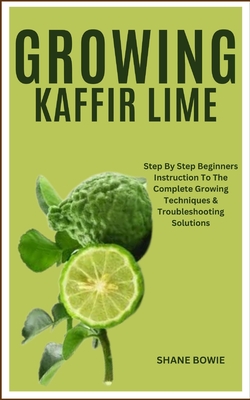 Growing Kaffir Lime: Step By Step Beginners Instruction To The Complete Growing Techniques & Troubleshooting Solutions - Bowie, Shane