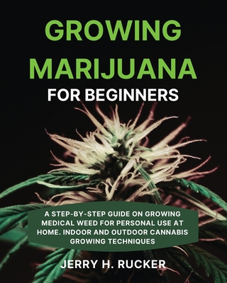 Growing Marijuana for Beginners: A Step-by-Step Guide on Growing Medical Weed for Personal Use at Home. Indoor and Outdoor Cannabis Growing Techniques - Rucker, Jerry H