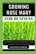 Growing Rose Mary for Business: Complete Beginners Guide To Understand And Master How To Grow Rose Mary From Scratch (Cultivation, Care, Management, Harvest, Profit And More)