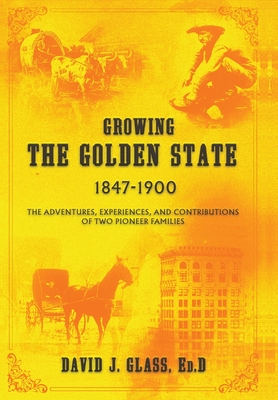 Growing the Golden State: 1847-1900: The Adventures, Experiences and Contributions of Two Pioneer Families - Glass, Ed D David J