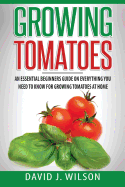 Growing Tomatoes: An Essential Beginners Guide on Everything You Need to Know for Growing Tomatoes at Home