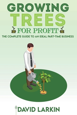 Growing Trees for Profit: The Complete Guide to an Ideal Part-Time Business - Larkin, David