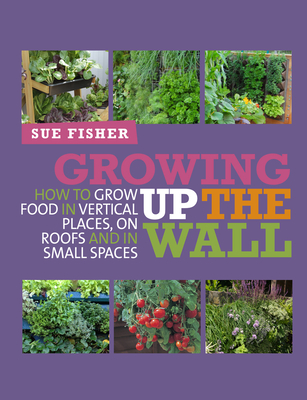 Growing Up the Wall: How to grow food in vertical places, on roofs and in small spaces - Fisher, Sue