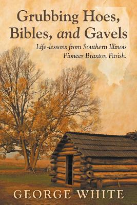 Grubbing Hoes, Bibles, and Gavels: Life-lessons from Southern Illinois Pioneer Braxton Parish - White, George