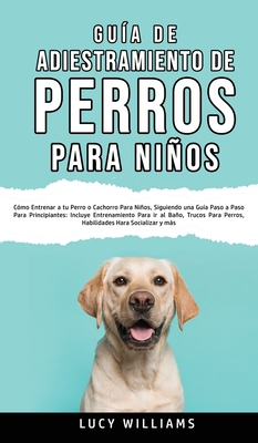 Gua de Adiestramiento de Perros Para Nios: Cmo entrenar a tu perro o cachorro para nios, siguiendo una gua paso a paso para principiantes: incluye entrenamiento para ir al bao, trucos para perros, habilidades para socializar y ms - Williams, Lucy