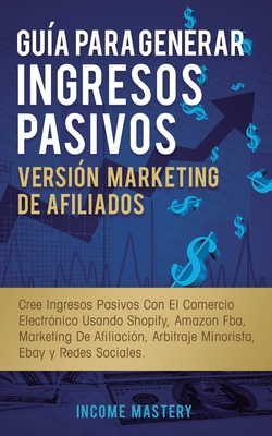 Gua Para Generar Ingresos Pasivos Versin Marketing de Afiliados: Cree Ingresos Pasivos Con El Comercio Electrnico Usando Shopify, Amazon FBA, Marketing De Afiliacin, Arbitraje Minorista, Ebay Y Redes Sociales - Mastery, Income