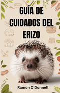 Gu?a de Cuidados del Erizo: Una gu?a completa sobre el manejo, el entrenamiento, los recintos, la alimentaci?n, el v?nculo, el aseo, el cuidado de la salud, la cr?a y ms!