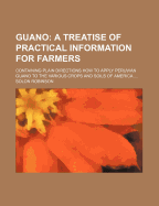 Guano: A Treatise of Practical Information for Farmers; Containing Plain Directions How to Apply Peruvian Guano to the Various Crops and Soils of America, with a Brief Synopsis of Its History, Locality, Quantity, Method of Procuring