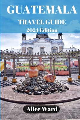 Guatemala Travel Guide 2024: Beyond the Tourist Trail: Hidden Gems of Guatemala - Ward, Alice