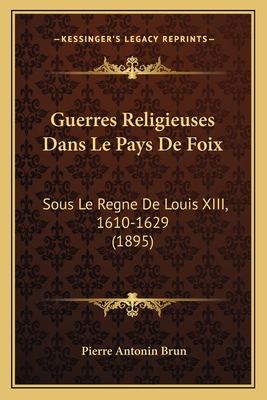 Guerres Religieuses Dans Le Pays de Foix: Sous Le Regne de Louis XIII, 1610-1629 (1895) - Brun, Pierre Antonin