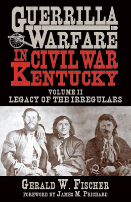 Guerrilla Warfare in Civil War Kentucky: Volume II -- Legacy of the Irregulars - Fischer, Gerald W, and Prichard, James M (Foreword by)