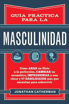 Guia Practica Para La Masculinidad: Como Asar Un Filete a la Perfeccion, Cambiar Un Neumatico, Impresionar a Una Chica y 97 Habilidades Mas Que Necesitas Para Sobrevivir - Catherman, Jonathan