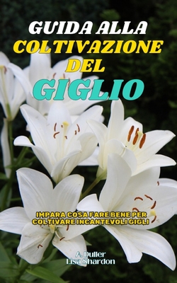Guida alla Coltivazione del Giglio: Impara cosa fare bene per coltivare incantevoli Gigli - Shardon, Lisa, and Duller, A