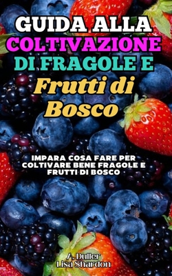 Guida alla Coltivazione di Fragole e Frutti di Bosco: Impara cosa fare per coltivare bene Fragole e Frutti di Bosco nel terreno e nei vasi - Shardon, Lisa, and Duller, A