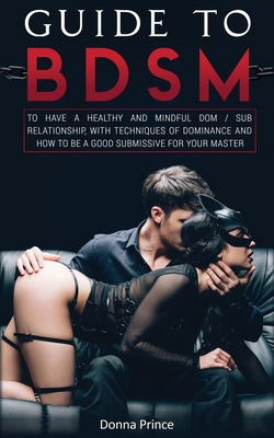Guide to BDSM: to Have a Healthy and Mindful Dom / Sub Relationship, with Techniques of Dominance and How to be a Good Submissive for your Master - Prince, Donna