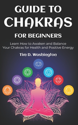 Guide to Chakras for Beginners: Learn How to Awaken and Balance Your Chakras for Health and Positive Energy - Washington, Tim D