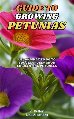 Guide to Growing Petunias: Learn what to do to successfully grow enchanting Petunias - Shardon, Lisa, and Duller, A