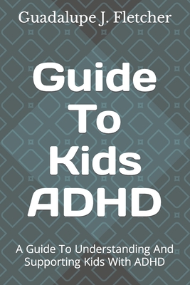 Guide To Kids ADHD: A Guide To Understanding And Supporting Kids With ADHD - J Fletcher, Guadalupe