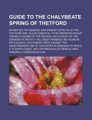 Guide to the Chalybeate Spring of Thetford: Exhibiting the General and Primary Effects of the Thetford Spa, Rules Essential to Be Observed Whilst Taking a Course of the Waters, an Account of the Diseases in Which It Will Most Probably Be Found in Efficaci - Accum, Friedrich