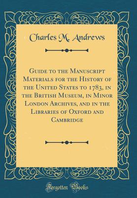 Guide to the Manuscript Materials for the History of the United States to 1783, in the British Museum, in Minor London Archives, and in the Libraries of Oxford and Cambridge (Classic Reprint) - Andrews, Charles M