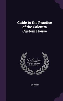 Guide to the Practice of the Calcutta Custom House - O'Brien, E