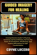 Guided Imagery for Healing: A Comprehensive Guide To Physical, Emotional, Spiritual Wellness, Harness The Power Of Visualization, Mindfulness, And Positive Affirmations For Self-Transformation