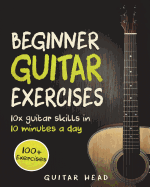 Guitar Exercises for Beginners: 10x Guitar Skills in 10 Minutes a Day: An Arsenal of 100+ Exercises for Beginners