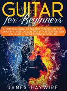 Guitar for Beginners A Practical Guide To Teaching Yourself To Play Guitar In A Week Or Less Even If You've Never Seen (Or Heard) A Guitar Before In Your Life