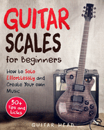 Guitar Scales for Beginners: How to Solo Effortlessly and Create Your Own Music Even If You Don't Know What A Scale Is: Secrets to Your Very First Scale